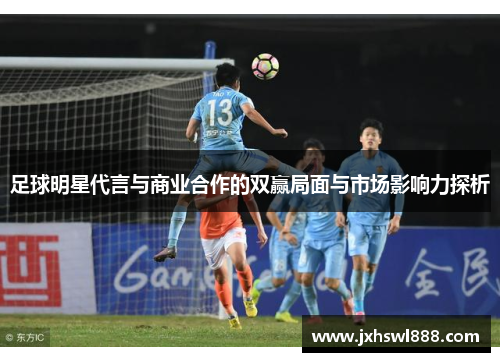 足球明星代言与商业合作的双赢局面与市场影响力探析