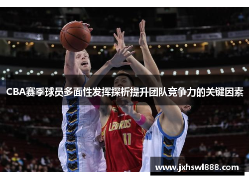 CBA赛季球员多面性发挥探析提升团队竞争力的关键因素